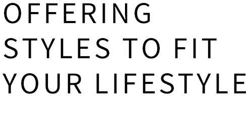 OFFERING STYLES TO FIT YOUR LIFESTYLE